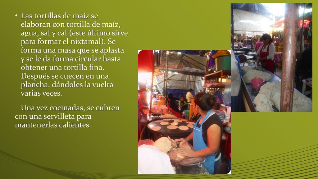 Las tortillas de maíz se elaboran con tortilla de maíz, agua, sal y cal (este último sirve para formar el nixtamal). Se forma una masa que se aplasta y se le da forma circular hasta obtener una tortilla fina. Después se cuecen en una plancha, dándoles la vuelta varias veces.