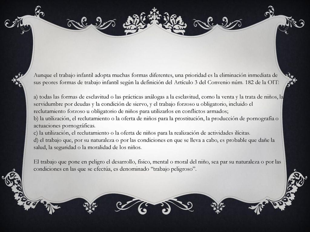 Aunque el trabajo infantil adopta muchas formas diferentes, una prioridad es la eliminación inmediata de sus peores formas de trabajo infantil según la definición del Artículo 3 del Convenio núm. 182 de la OIT: a) todas las formas de esclavitud o las prácticas análogas a la esclavitud, como la venta y la trata de niños, la servidumbre por deudas y la condición de siervo, y el trabajo forzoso u obligatorio, incluido el reclutamiento forzoso u obligatorio de niños para utilizarlos en conflictos armados; b) la utilización, el reclutamiento o la oferta de niños para la prostitución, la producción de pornografía o actuaciones pornográficas. c) la utilización, el reclutamiento o la oferta de niños para la realización de actividades ilícitas. d) el trabajo que, por su naturaleza o por las condiciones en que se lleva a cabo, es probable que dañe la salud, la seguridad o la moralidad de los niños.
