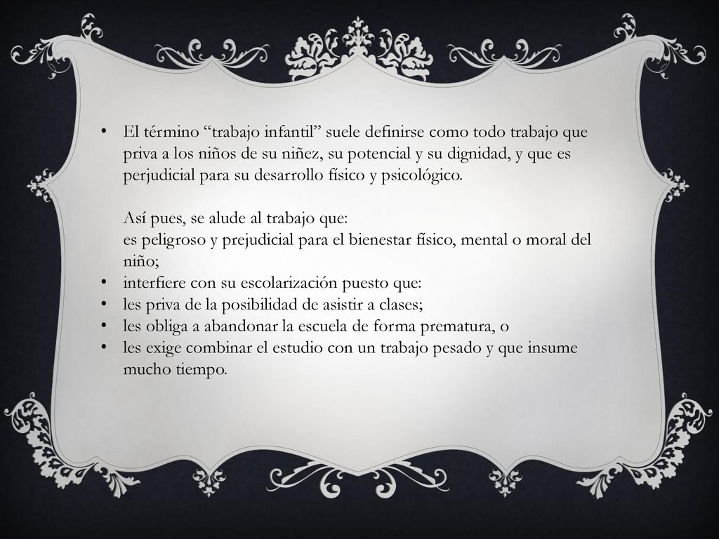El término trabajo infantil suele definirse como todo trabajo que priva a los niños de su niñez, su potencial y su dignidad, y que es perjudicial para su desarrollo físico y psicológico. Así pues, se alude al trabajo que: es peligroso y prejudicial para el bienestar físico, mental o moral del niño;