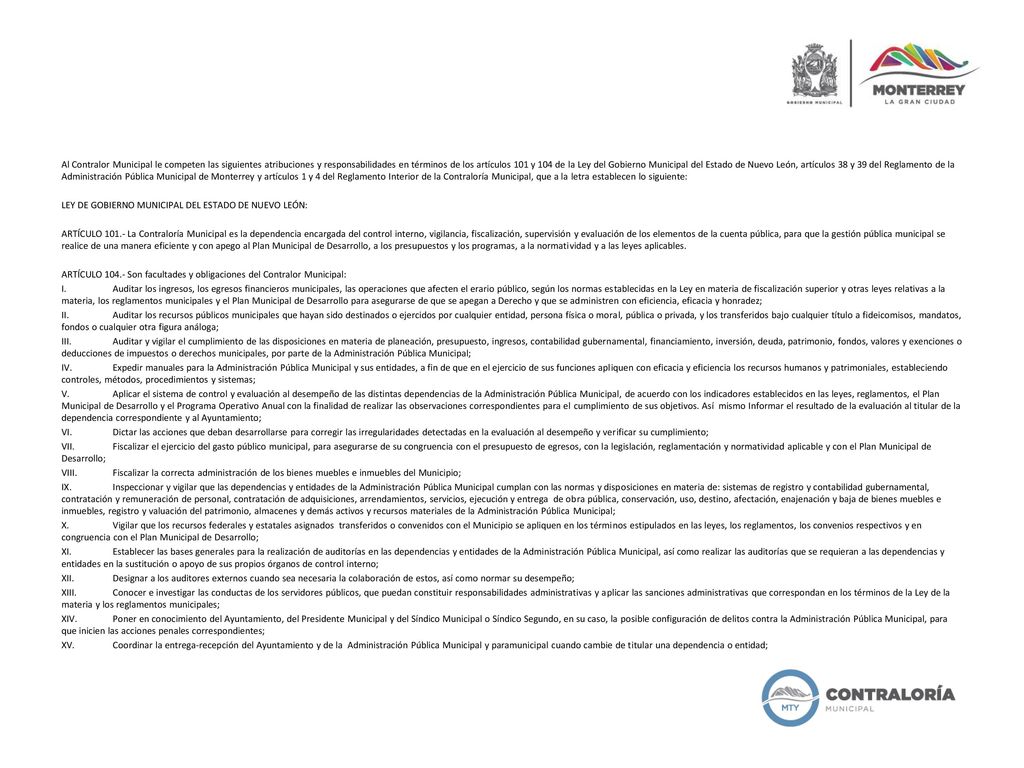 Al Contralor Municipal le competen las siguientes atribuciones y responsabilidades en términos de los artículos 101 y 104 de la Ley del Gobierno Municipal del Estado de Nuevo León, artículos 38 y 39 del Reglamento de la Administración Pública Municipal de Monterrey y artículos 1 y 4 del Reglamento Interior de la Contraloría Municipal, que a la letra establecen lo siguiente: