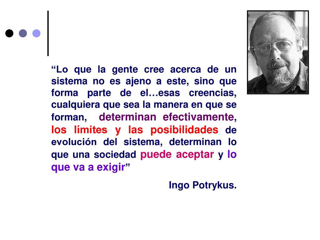 Lo que la gente cree acerca de un sistema no es ajeno a este, sino que forma parte de el…esas creencias, cualquiera que sea la manera en que se forman, determinan efectivamente, los límites y las posibilidades de evolución del sistema, determinan lo que una sociedad puede aceptar y lo que va a exigir