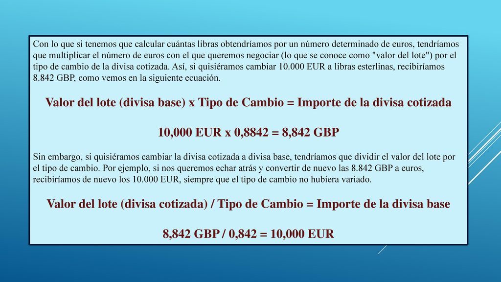 Con lo que si tenemos que calcular cuántas libras obtendríamos por un número determinado de euros, tendríamos que multiplicar el número de euros con el que queremos negociar (lo que se conoce como valor del lote ) por el tipo de cambio de la divisa cotizada. Así, si quisiéramos cambiar EUR a libras esterlinas, recibiríamos GBP, como vemos en la siguiente ecuación.