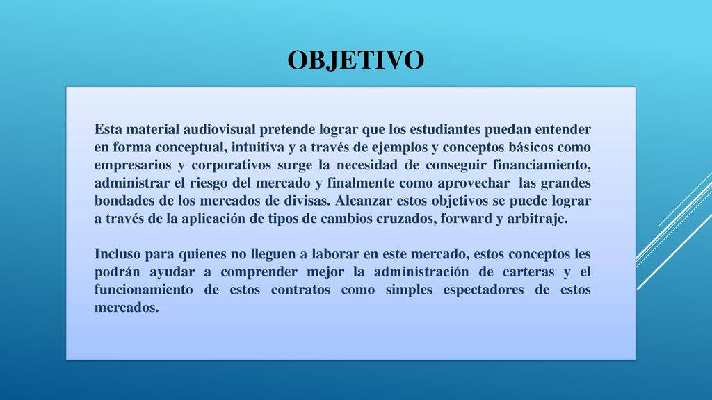 Esta material audiovisual pretende lograr que los estudiantes puedan entender en forma conceptual, intuitiva y a través de ejemplos y conceptos básicos como empresarios y corporativos surge la necesidad de conseguir financiamiento, administrar el riesgo del mercado y finalmente como aprovechar las grandes bondades de los mercados de divisas. Alcanzar estos objetivos se puede lograr a través de la aplicación de tipos de cambios cruzados, forward y arbitraje. Incluso para quienes no lleguen a laborar en este mercado, estos conceptos les podrán ayudar a comprender mejor la administración de carteras y el funcionamiento de estos contratos como simples espectadores de estos mercados.