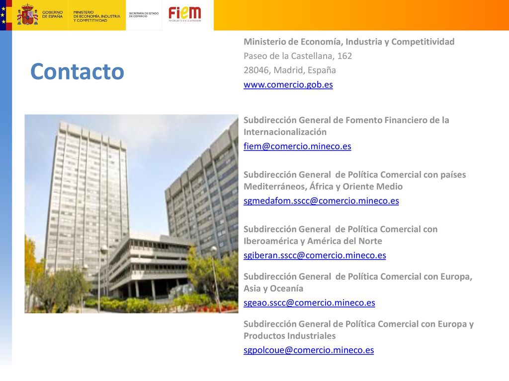 Ministerio de Economía, Industria y Competitividad Paseo de la Castellana, , Madrid, España   Subdirección General de Fomento Financiero de la Internacionalización Subdirección General de Política Comercial con países Mediterráneos, África y Oriente Medio Subdirección General de Política Comercial con Iberoamérica y América del Norte Subdirección General de Política Comercial con Europa, Asia y Oceanía Subdirección General de Política Comercial con Europa y Productos Industriales
