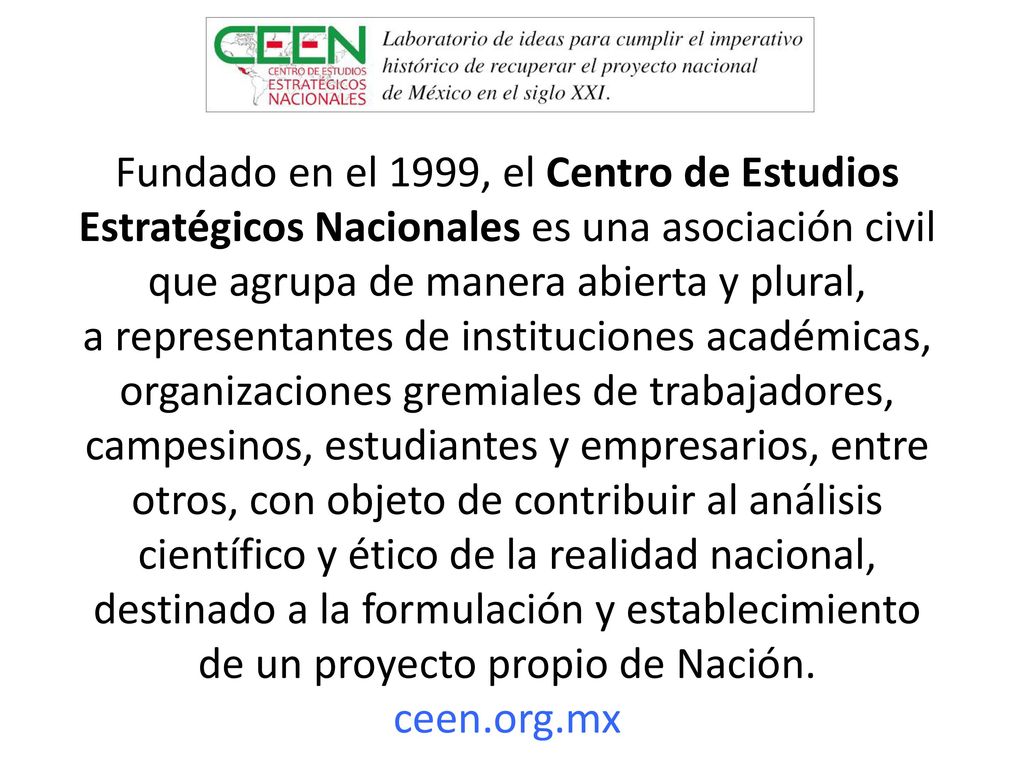 Fundado en el 1999, el Centro de Estudios Estratégicos Nacionales es una asociación civil que agrupa de manera abierta y plural, a representantes de instituciones académicas, organizaciones gremiales de trabajadores, campesinos, estudiantes y empresarios, entre otros, con objeto de contribuir al análisis científico y ético de la realidad nacional, destinado a la formulación y establecimiento de un proyecto propio de Nación.