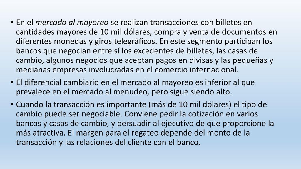 En el mercado al mayoreo se realizan transacciones con billetes en cantidades mayores de 10 mil dólares, compra y venta de documentos en diferentes monedas y giros telegráficos. En este segmento participan los bancos que negocian entre sí los excedentes de billetes, las casas de cambio, algunos negocios que aceptan pagos en divisas y las pequeñas y medianas empresas involucradas en el comercio internacional.