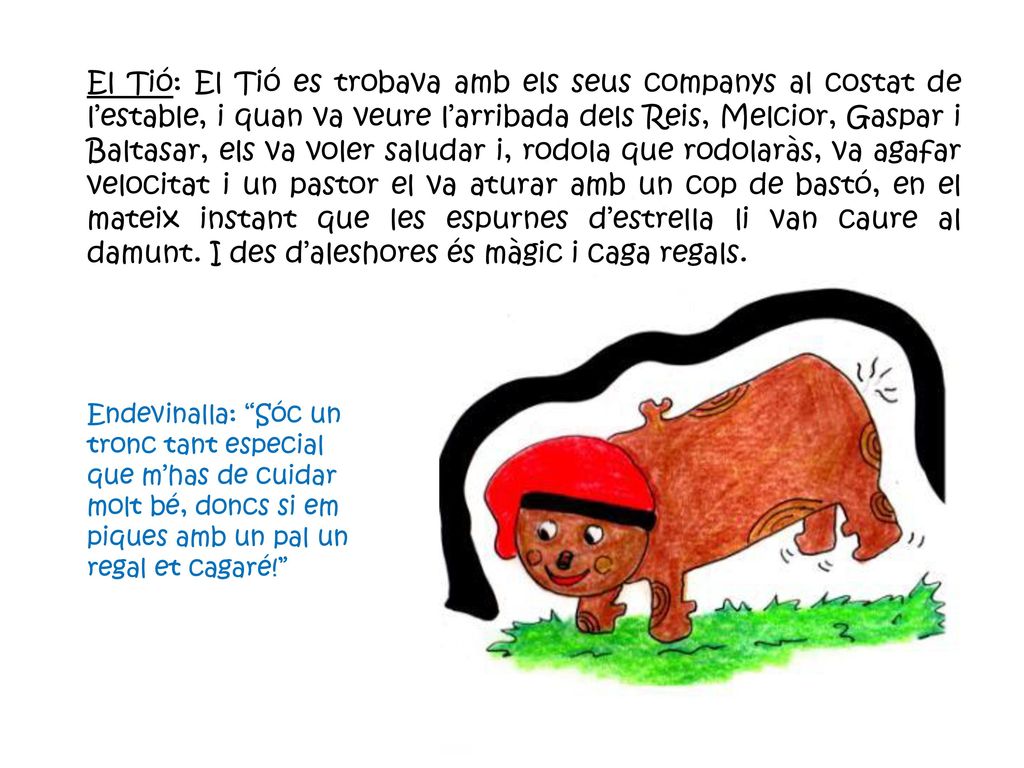 El Tió: El Tió es trobava amb els seus companys al costat de l’estable, i quan va veure l’arribada dels Reis, Melcior, Gaspar i Baltasar, els va voler saludar i, rodola que rodolaràs, va agafar velocitat i un pastor el va aturar amb un cop de bastó, en el mateix instant que les espurnes d’estrella li van caure al damunt. I des d’aleshores és màgic i caga regals.