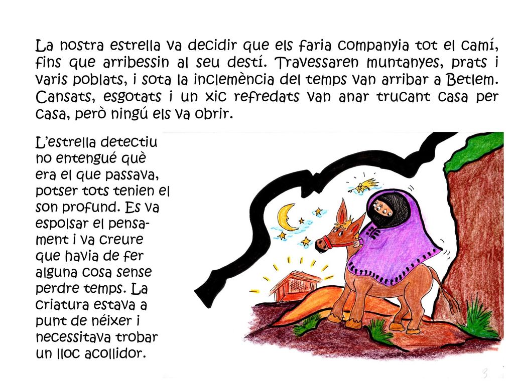 La nostra estrella va decidir que els faria companyia tot el camí, fins que arribessin al seu destí. Travessaren muntanyes, prats i varis poblats, i sota la inclemència del temps van arribar a Betlem. Cansats, esgotats i un xic refredats van anar trucant casa per casa, però ningú els va obrir.