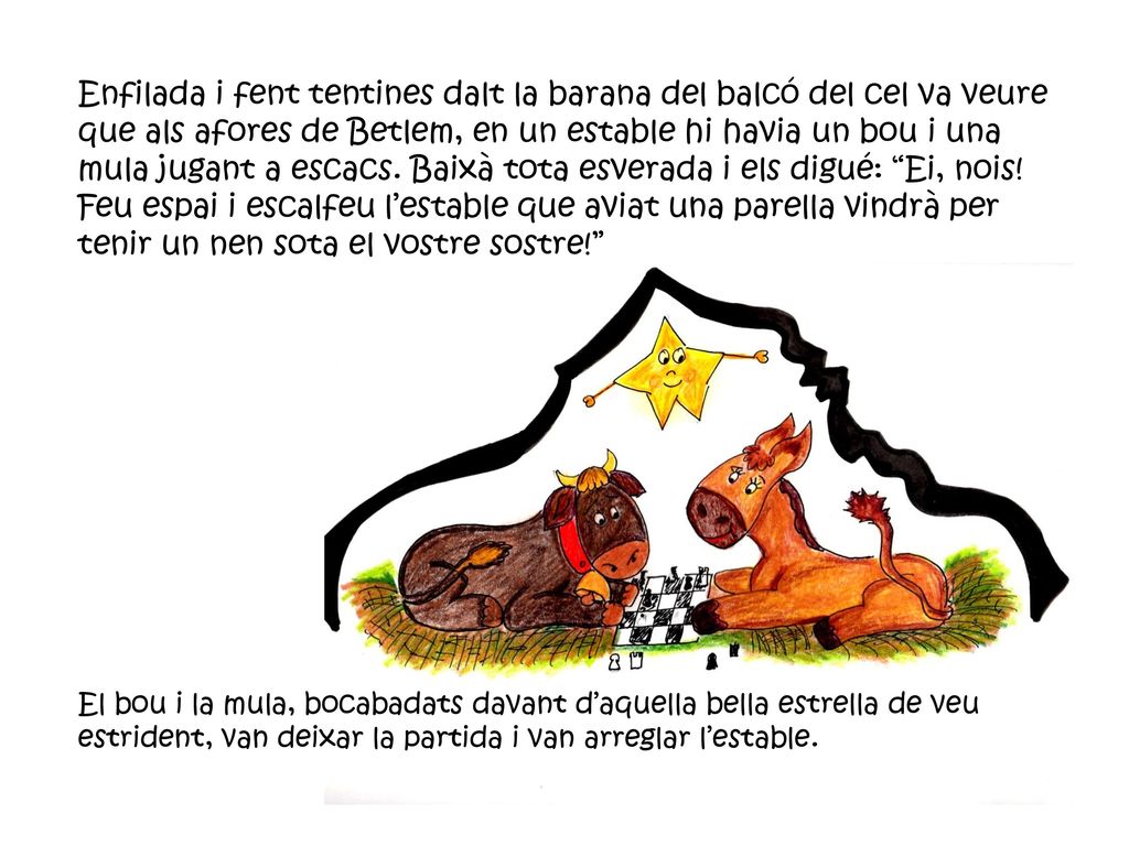 Enfilada i fent tentines dalt la barana del balcó del cel va veure que als afores de Betlem, en un estable hi havia un bou i una mula jugant a escacs. Baixà tota esverada i els digué: Ei, nois! Feu espai i escalfeu l’estable que aviat una parella vindrà per tenir un nen sota el vostre sostre!