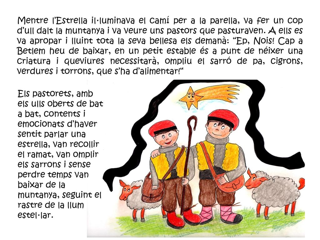 Mentre l’Estrella il·luminava el camí per a la parella, va fer un cop d’ull dalt la muntanya i va veure uns pastors que pasturaven. A ells es va apropar i lluint tota la seva bellesa els demanà: Ep, Nois! Cap a Betlem heu de baixar, en un petit estable és a punt de néixer una criatura i queviures necessitarà, ompliu el sarró de pa, cigrons, verdures i torrons, que s’ha d’alimentar!