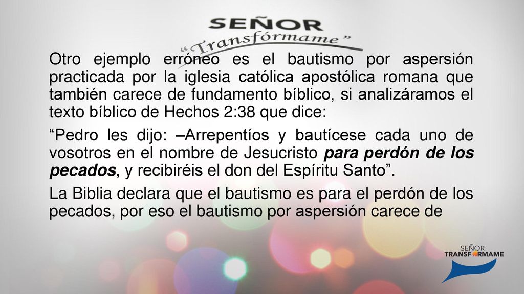 Otro ejemplo erróneo es el bautismo por aspersión practicada por la iglesia católica apostólica romana que también carece de fundamento bíblico, si analizáramos el texto bíblico de Hechos 2:38 que dice: Pedro les dijo: –Arrepentíos y bautícese cada uno de vosotros en el nombre de Jesucristo para perdón de los pecados, y recibiréis el don del Espíritu Santo .