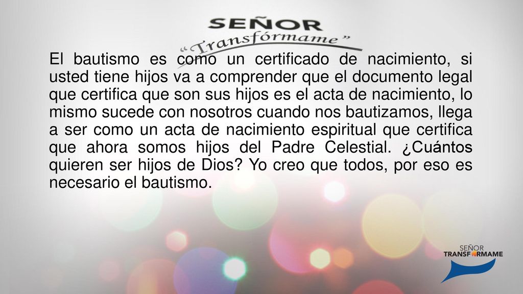 El bautismo es como un certificado de nacimiento, si usted tiene hijos va a comprender que el documento legal que certifica que son sus hijos es el acta de nacimiento, lo mismo sucede con nosotros cuando nos bautizamos, llega a ser como un acta de nacimiento espiritual que certifica que ahora somos hijos del Padre Celestial.