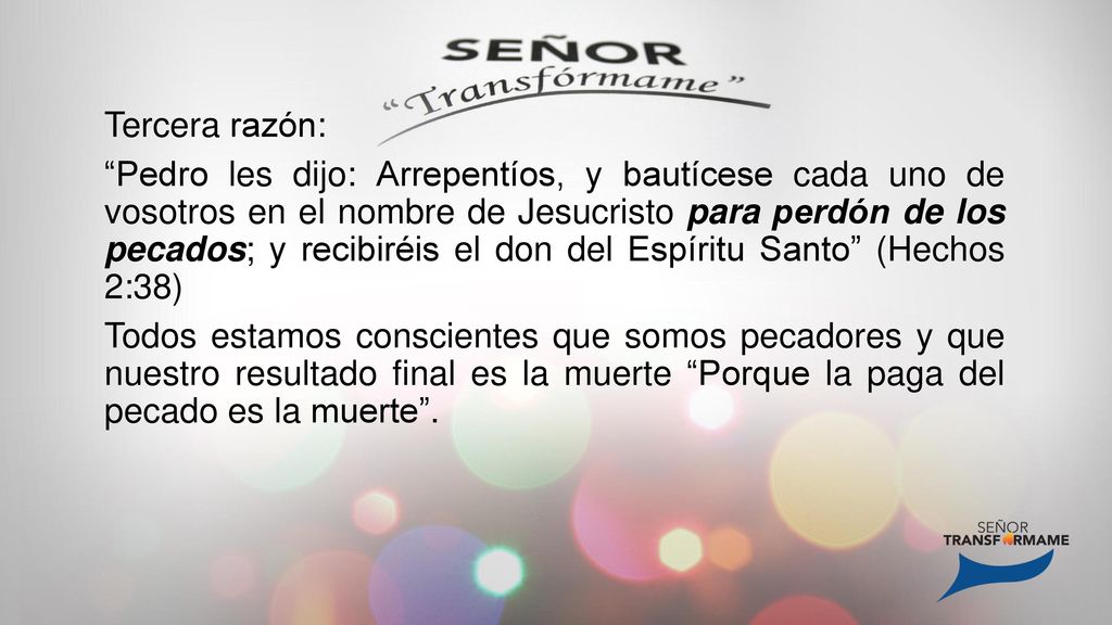 Tercera razón: Pedro les dijo: Arrepentíos, y bautícese cada uno de vosotros en el nombre de Jesucristo para perdón de los pecados; y recibiréis el don del Espíritu Santo (Hechos 2:38) Todos estamos conscientes que somos pecadores y que nuestro resultado final es la muerte Porque la paga del pecado es la muerte .