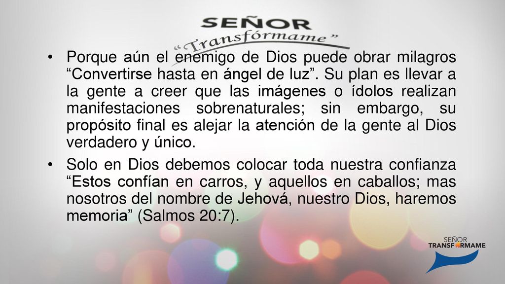 Porque aún el enemigo de Dios puede obrar milagros Convertirse hasta en ángel de luz . Su plan es llevar a la gente a creer que las imágenes o ídolos realizan manifestaciones sobrenaturales; sin embargo, su propósito final es alejar la atención de la gente al Dios verdadero y único.
