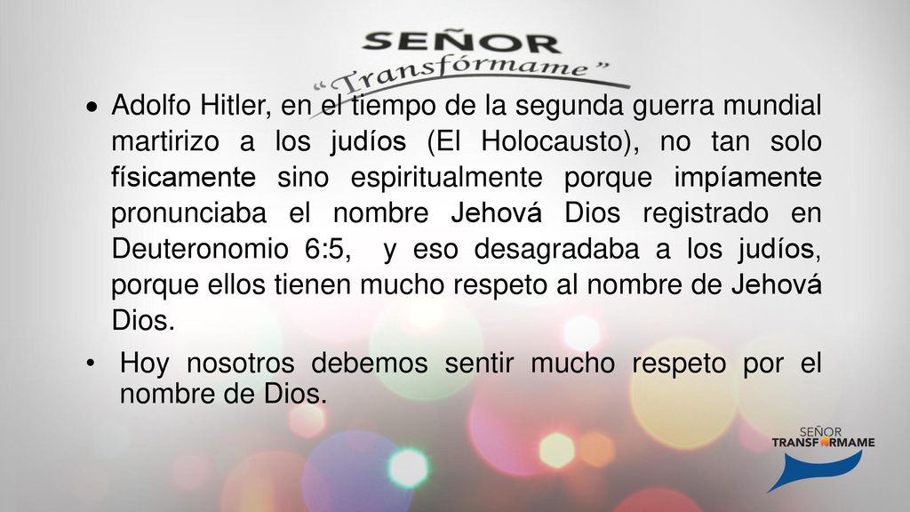 Adolfo Hitler, en el tiempo de la segunda guerra mundial martirizo a los judíos (El Holocausto), no tan solo físicamente sino espiritualmente porque impíamente pronunciaba el nombre Jehová Dios registrado en Deuteronomio 6:5, y eso desagradaba a los judíos, porque ellos tienen mucho respeto al nombre de Jehová Dios.