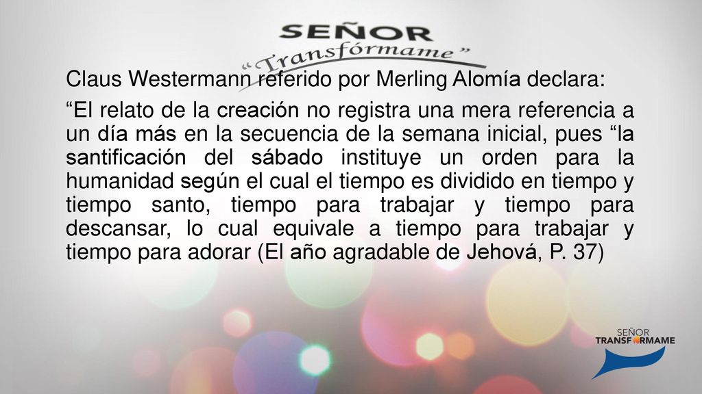 Claus Westermann referido por Merling Alomía declara: El relato de la creación no registra una mera referencia a un día más en la secuencia de la semana inicial, pues la santificación del sábado instituye un orden para la humanidad según el cual el tiempo es dividido en tiempo y tiempo santo, tiempo para trabajar y tiempo para descansar, lo cual equivale a tiempo para trabajar y tiempo para adorar (El año agradable de Jehová, P.