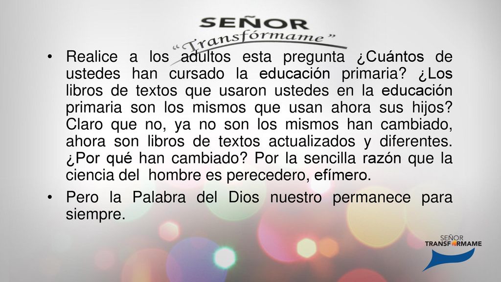 Realice a los adultos esta pregunta ¿Cuántos de ustedes han cursado la educación primaria ¿Los libros de textos que usaron ustedes en la educación primaria son los mismos que usan ahora sus hijos Claro que no, ya no son los mismos han cambiado, ahora son libros de textos actualizados y diferentes. ¿Por qué han cambiado Por la sencilla razón que la ciencia del hombre es perecedero, efímero.