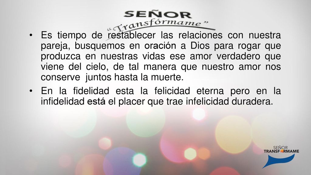 Es tiempo de restablecer las relaciones con nuestra pareja, busquemos en oración a Dios para rogar que produzca en nuestras vidas ese amor verdadero que viene del cielo, de tal manera que nuestro amor nos conserve juntos hasta la muerte.