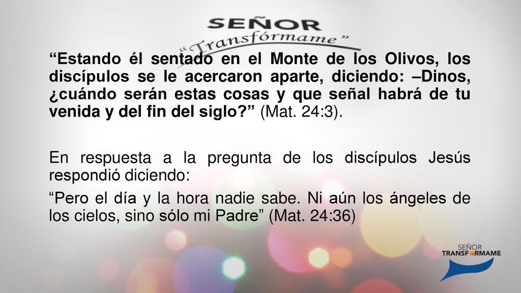 Estando él sentado en el Monte de los Olivos, los discípulos se le acercaron aparte, diciendo: –Dinos, ¿cuándo serán estas cosas y que señal habrá de tu venida y del fin del siglo (Mat.