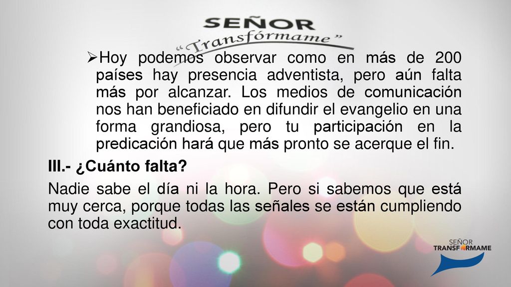 Hoy podemos observar como en más de 200 países hay presencia adventista, pero aún falta más por alcanzar. Los medios de comunicación nos han beneficiado en difundir el evangelio en una forma grandiosa, pero tu participación en la predicación hará que más pronto se acerque el fin.