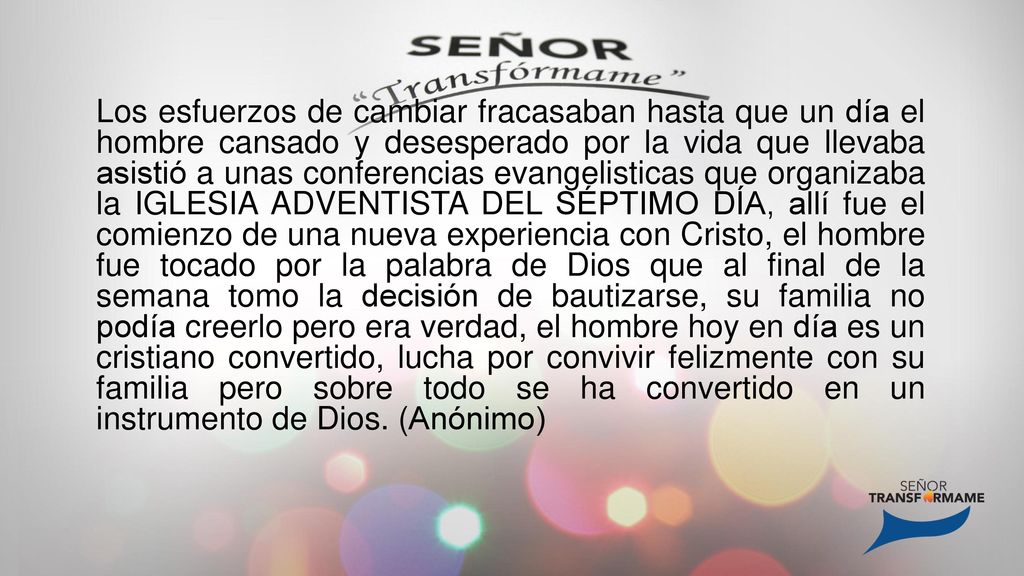 Los esfuerzos de cambiar fracasaban hasta que un día el hombre cansado y desesperado por la vida que llevaba asistió a unas conferencias evangelisticas que organizaba la IGLESIA ADVENTISTA DEL SÉPTIMO DÍA, allí fue el comienzo de una nueva experiencia con Cristo, el hombre fue tocado por la palabra de Dios que al final de la semana tomo la decisión de bautizarse, su familia no podía creerlo pero era verdad, el hombre hoy en día es un cristiano convertido, lucha por convivir felizmente con su familia pero sobre todo se ha convertido en un instrumento de Dios.