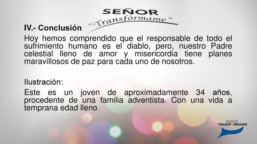 IV.- Conclusión Hoy hemos comprendido que el responsable de todo el sufrimiento humano es el diablo, pero, nuestro Padre celestial lleno de amor y misericordia tiene planes maravillosos de paz para cada uno de nosotros.