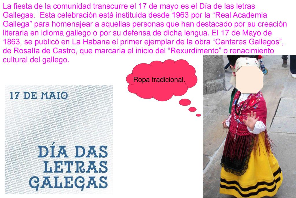 La fiesta de la comunidad transcurre el 17 de mayo es el Día de las letras Gallegas. Esta celebración está instituida desde 1963 por la Real Academia Gallega para homenajear a aquellas personas que han destacado por su creación literaria en idioma gallego o por su defensa de dicha lengua. El 17 de Mayo de 1863, se publicó en La Habana el primer ejemplar de la obra Cantares Gallegos , de Rosalía de Castro, que marcaría el inicio del Rexurdimento o renacimiento cultural del gallego.