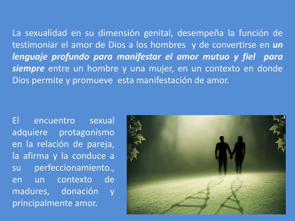 La sexualidad en su dimensión genital, desempeña la función de testimoniar el amor de Dios a los hombres y de convertirse en un lenguaje profundo para manifestar el amor mutuo y fiel para siempre entre un hombre y una mujer, en un contexto en donde Dios permite y promueve esta manifestación de amor.