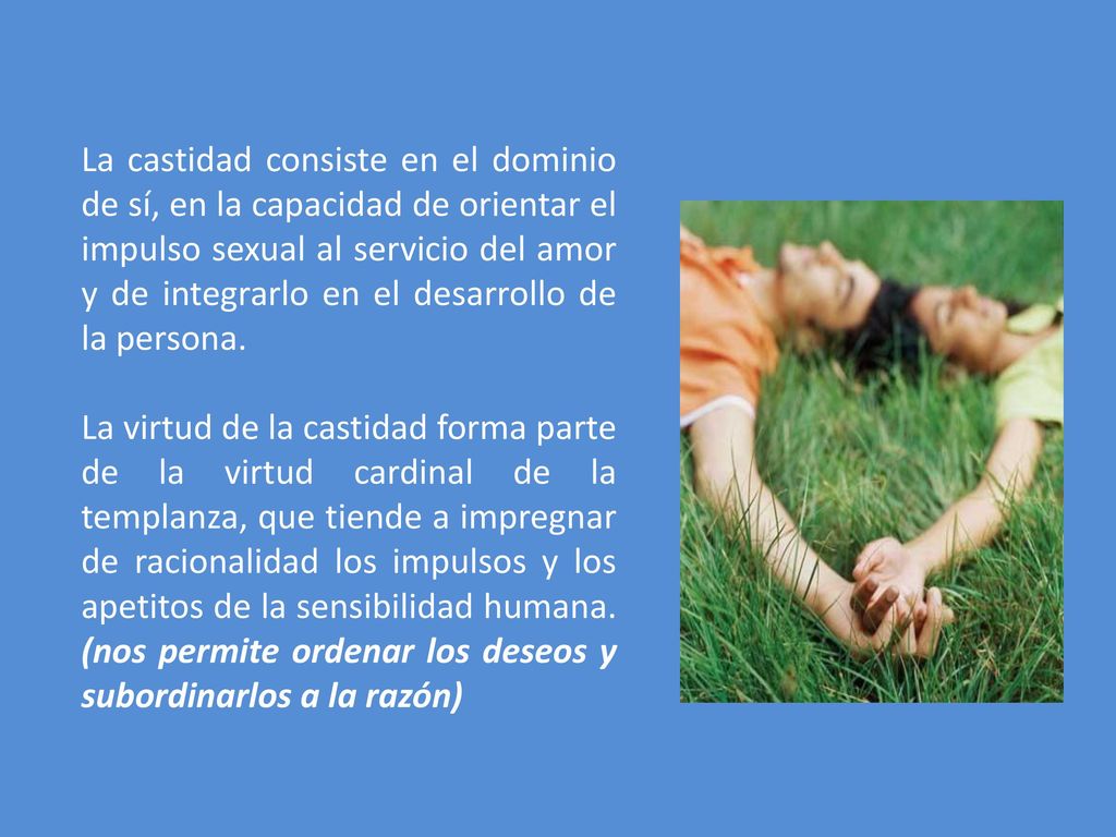 La castidad consiste en el dominio de sí, en la capacidad de orientar el impulso sexual al servicio del amor y de integrarlo en el desarrollo de la persona.