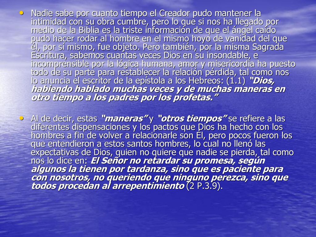 Nadie sabe por cuanto tiempo el Creador pudo mantener la intimidad con su obra cumbre, pero lo que si nos ha llegado por medio de la Biblia es la triste información de que el ángel caído pudo hacer rodar al hombre en el mismo hoyo de vanidad del que él, por sí mismo, fue objeto. Pero también, por la misma Sagrada Escritura, sabemos cuantas veces Dios en su insondable, e incomprensible por la lógica humana, amor y misericordia ha puesto todo de su parte para restablecer la relación pérdida, tal como nos lo anuncia el escritor de la epístola a los Hebreos: (1.1) Dios, habiendo hablado muchas veces y de muchas maneras en otro tiempo a los padres por los profetas.