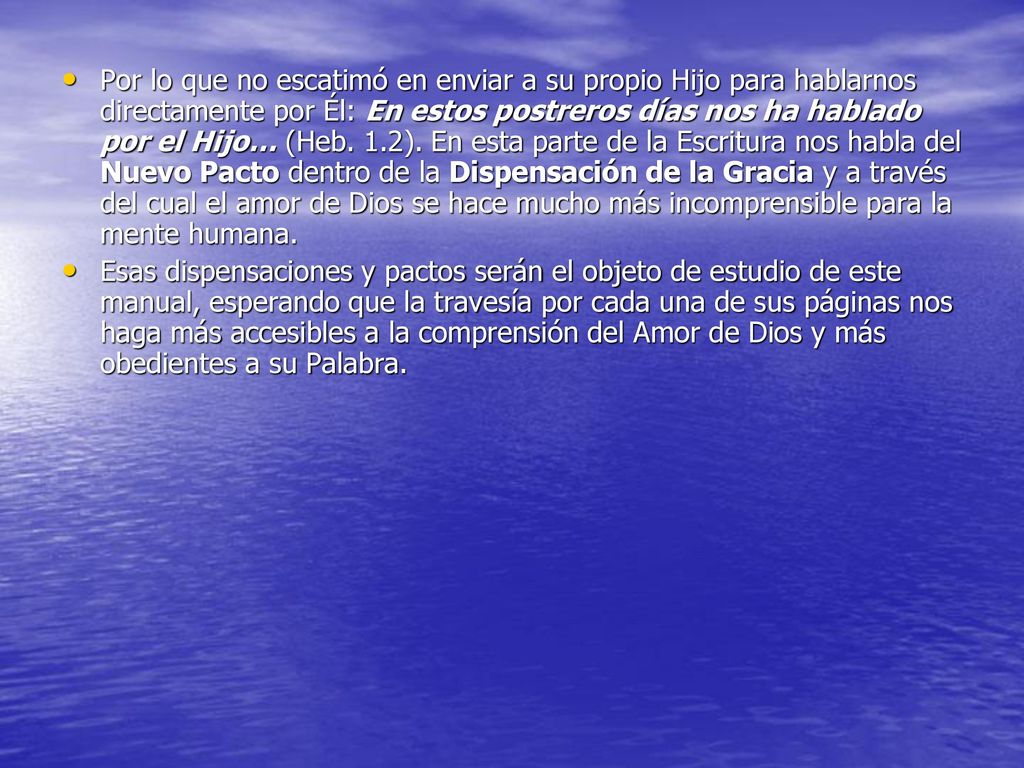 Por lo que no escatimó en enviar a su propio Hijo para hablarnos directamente por Él: En estos postreros días nos ha hablado por el Hijo… (Heb. 1.2). En esta parte de la Escritura nos habla del Nuevo Pacto dentro de la Dispensación de la Gracia y a través del cual el amor de Dios se hace mucho más incomprensible para la mente humana.