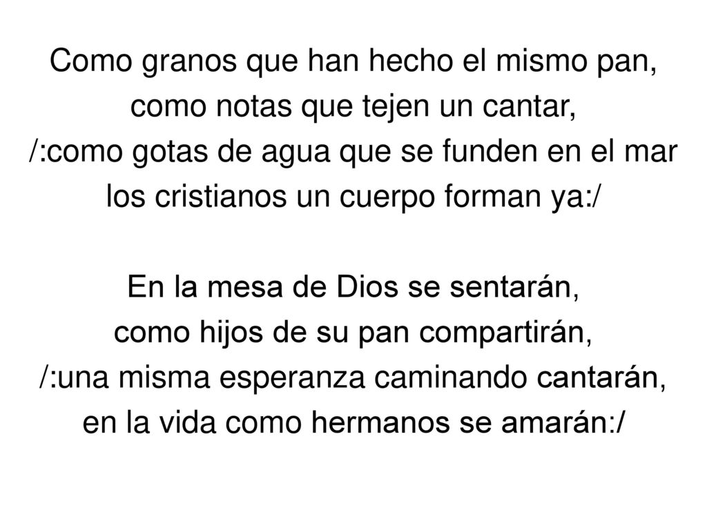 Como granos que han hecho el mismo pan, como notas que tejen un cantar, /:como gotas de agua que se funden en el mar los cristianos un cuerpo forman ya:/ En la mesa de Dios se sentarán, como hijos de su pan compartirán, /:una misma esperanza caminando cantarán, en la vida como hermanos se amarán:/