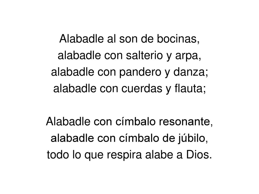 Alabadle al son de bocinas, alabadle con salterio y arpa, alabadle con pandero y danza; alabadle con cuerdas y flauta; Alabadle con címbalo resonante, alabadle con címbalo de júbilo, todo lo que respira alabe a Dios.