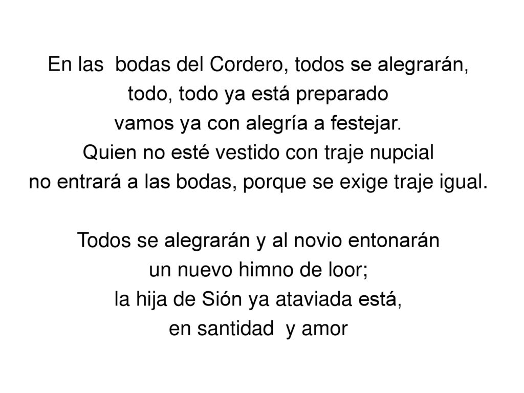En las bodas del Cordero, todos se alegrarán, todo, todo ya está preparado vamos ya con alegría a festejar. Quien no esté vestido con traje nupcial no entrará a las bodas, porque se exige traje igual. Todos se alegrarán y al novio entonarán un nuevo himno de loor; la hija de Sión ya ataviada está, en santidad y amor