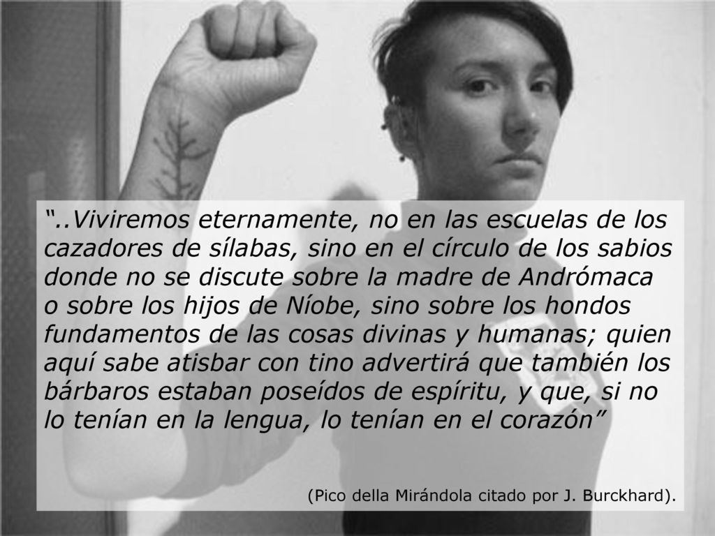 ..Viviremos eternamente, no en las escuelas de los cazadores de sílabas, sino en el círculo de los sabios donde no se discute sobre la madre de Andrómaca o sobre los hijos de Níobe, sino sobre los hondos fundamentos de las cosas divinas y humanas; quien aquí sabe atisbar con tino advertirá que también los bárbaros estaban poseídos de espíritu, y que, si no lo tenían en la lengua, lo tenían en el corazón