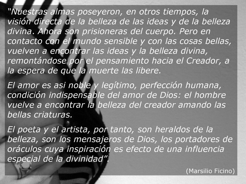 Nuestras almas poseyeron, en otros tiempos, la visión directa de la belleza de las ideas y de la belleza divina. Ahora son prisioneras del cuerpo. Pero en contacto con el mundo sensible y con las cosas bellas, vuelven a encontrar las ideas y la belleza divina, remontándose por el pensamiento hacia el Creador, a la espera de que la muerte las libere.