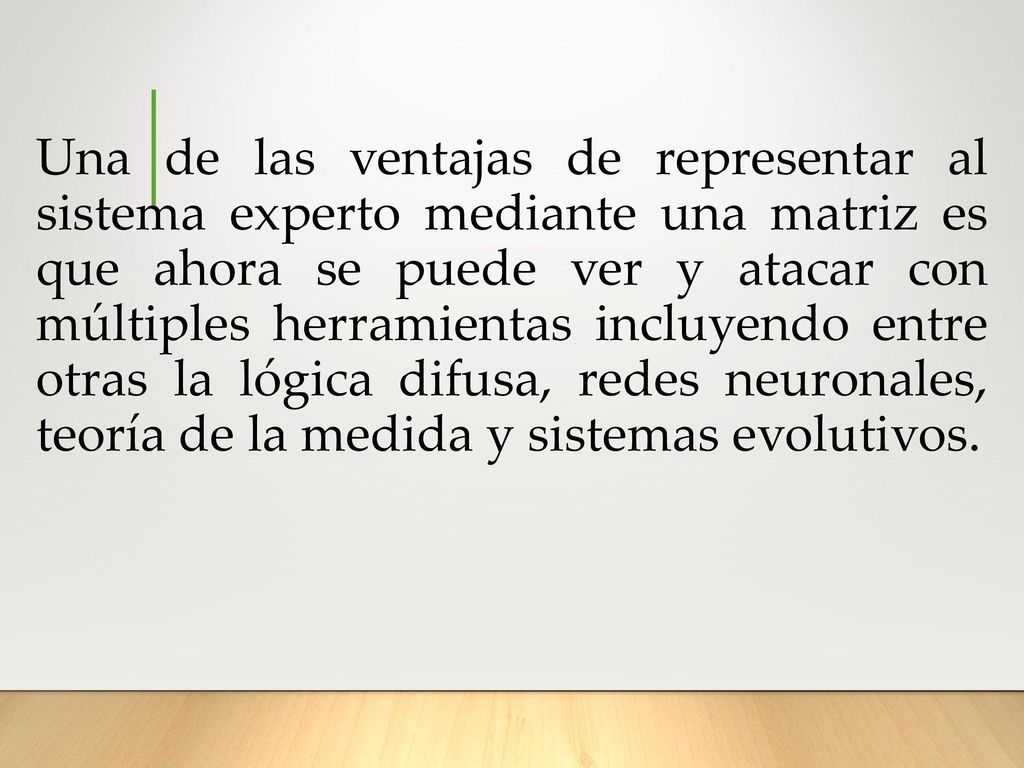 Una de las ventajas de representar al sistema experto mediante una matriz es que ahora se puede ver y atacar con múltiples herramientas incluyendo entre otras la lógica difusa, redes neuronales, teoría de la medida y sistemas evolutivos.