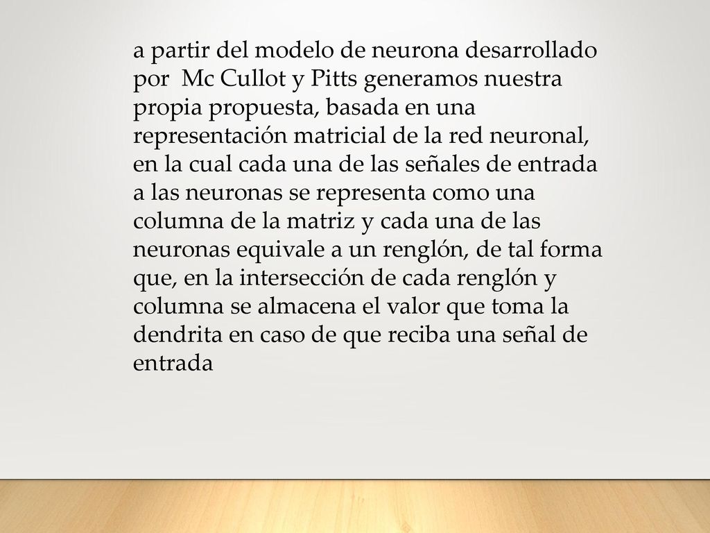 a partir del modelo de neurona desarrollado por Mc Cullot y Pitts generamos nuestra propia propuesta, basada en una representación matricial de la red neuronal, en la cual cada una de las señales de entrada a las neuronas se representa como una columna de la matriz y cada una de las neuronas equivale a un renglón, de tal forma que, en la intersección de cada renglón y columna se almacena el valor que toma la dendrita en caso de que reciba una señal de entrada
