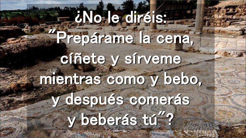 ¿No le diréis: Prepárame la cena, cíñete y sírveme mientras como y bebo, y después comerás y beberás tú