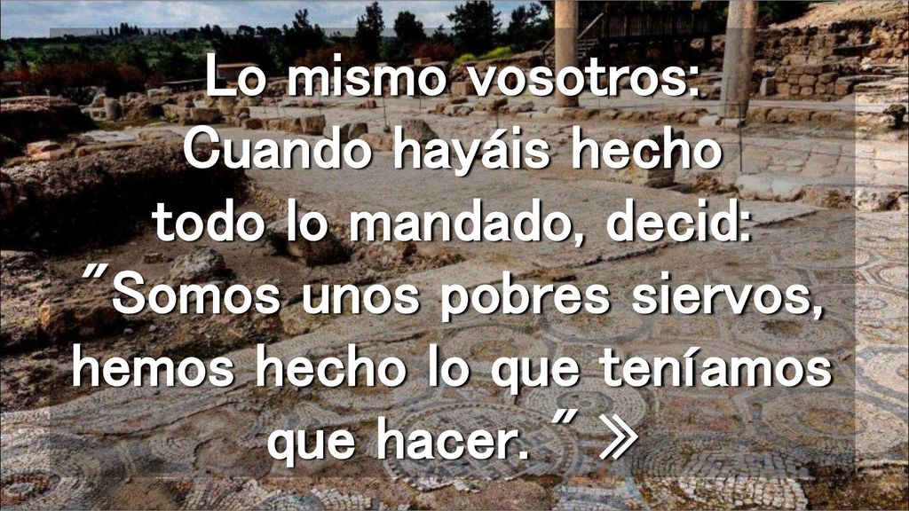 Lo mismo vosotros: Cuando hayáis hecho todo lo mandado, decid: Somos unos pobres siervos, hemos hecho lo que teníamos que hacer.