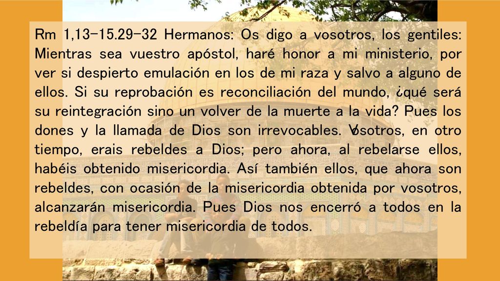 Rm 11, Hermanos: Os digo a vosotros, los gentiles: Mientras sea vuestro apóstol, haré honor a mi ministerio, por ver si despierto emulación en los de mi raza y salvo a alguno de ellos.