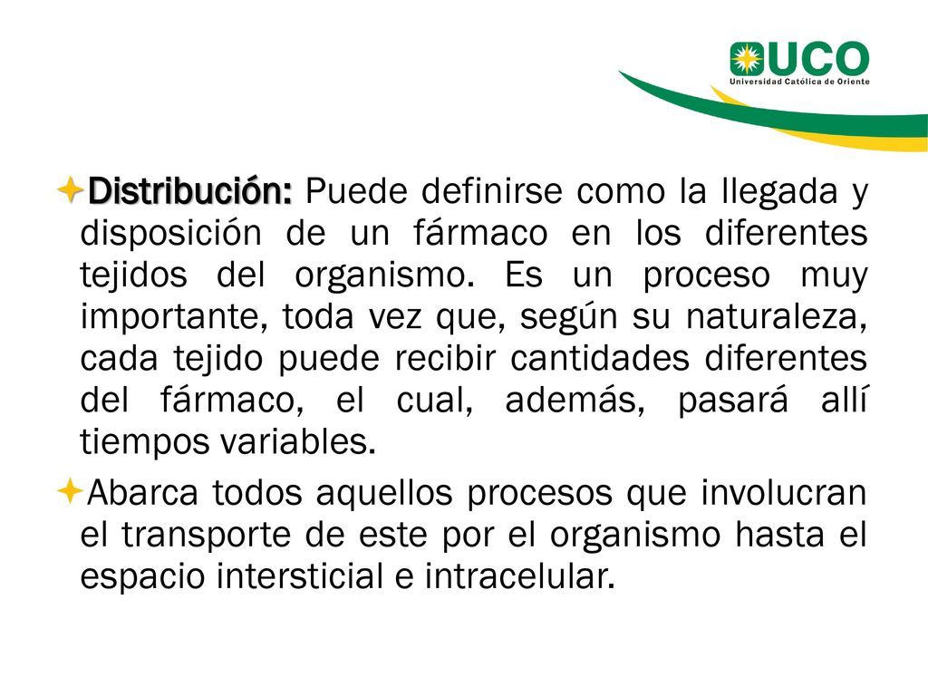 Distribución: Puede definirse como la llegada y disposición de un fármaco en los diferentes tejidos del organismo. Es un proceso muy importante, toda vez que, según su naturaleza, cada tejido puede recibir cantidades diferentes del fármaco, el cual, además, pasará allí tiempos variables.