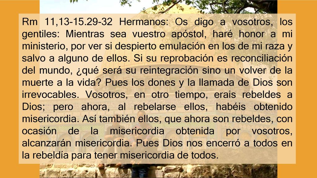 Rm 11, Hermanos: Os digo a vosotros, los gentiles: Mientras sea vuestro apóstol, haré honor a mi ministerio, por ver si despierto emulación en los de mi raza y salvo a alguno de ellos.