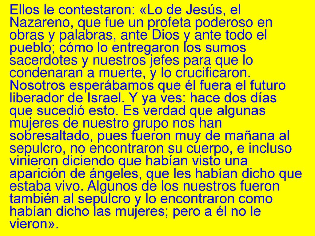 Ellos le contestaron: «Lo de Jesús, el Nazareno, que fue un profeta poderoso en obras y palabras, ante Dios y ante todo el pueblo; cómo lo entregaron los sumos sacerdotes y nuestros jefes para que lo condenaran a muerte, y lo crucificaron.