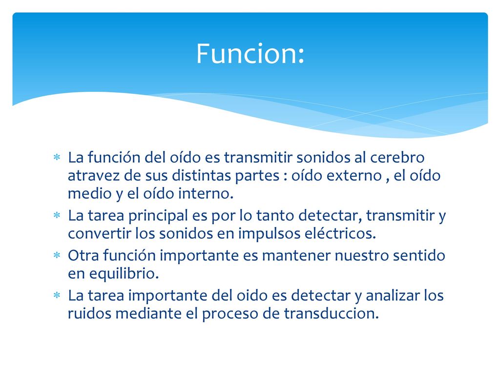Funcion: La función del oído es transmitir sonidos al cerebro atravez de sus distintas partes : oído externo , el oído medio y el oído interno.