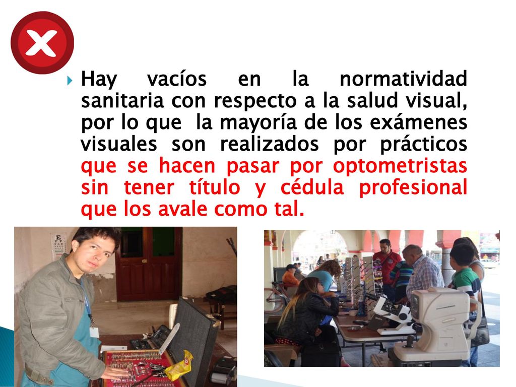 Hay vacíos en la normatividad sanitaria con respecto a la salud visual, por lo que la mayoría de los exámenes visuales son realizados por prácticos que se hacen pasar por optometristas sin tener título y cédula profesional que los avale como tal.