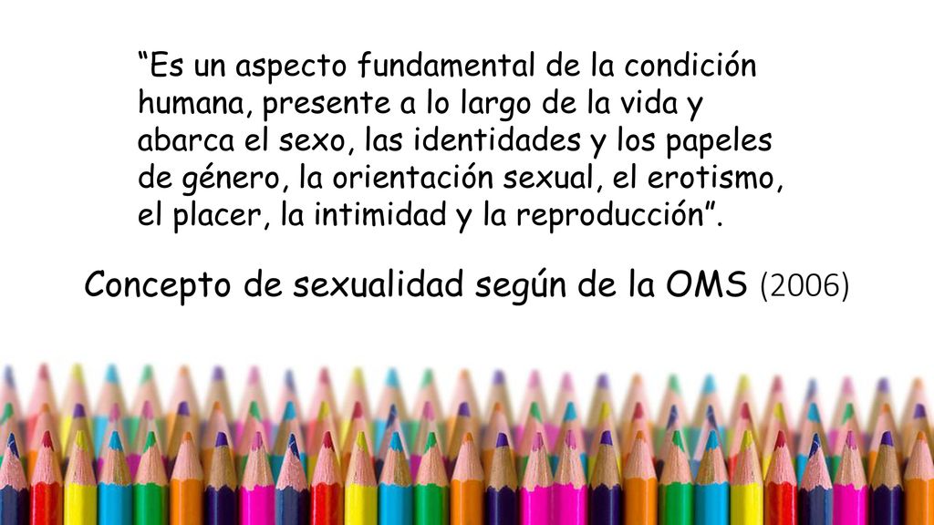 Es un aspecto fundamental de la condición humana, presente a lo largo de la vida y abarca el sexo, las identidades y los papeles de género, la orientación sexual, el erotismo, el placer, la intimidad y la reproducción .