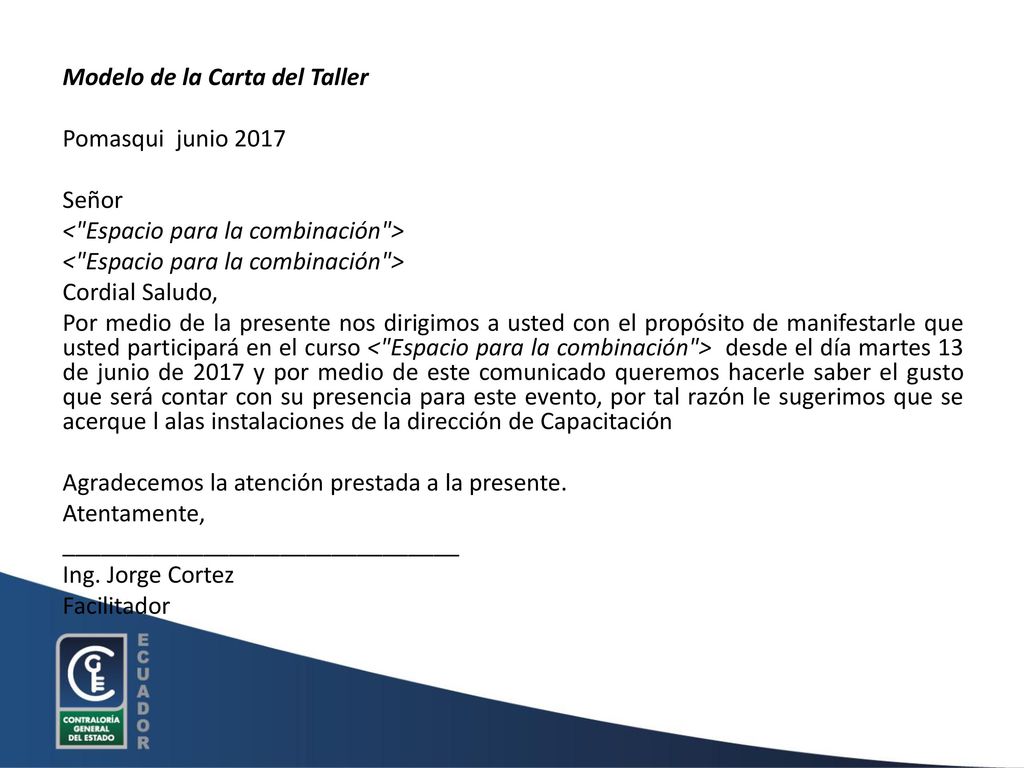 Modelo de la Carta del Taller Pomasqui junio 2017 Señor < Espacio para la combinación > Cordial Saludo, Por medio de la presente nos dirigimos a usted con el propósito de manifestarle que usted participará en el curso < Espacio para la combinación > desde el día martes 13 de junio de 2017 y por medio de este comunicado queremos hacerle saber el gusto que será contar con su presencia para este evento, por tal razón le sugerimos que se acerque l alas instalaciones de la dirección de Capacitación Agradecemos la atención prestada a la presente.