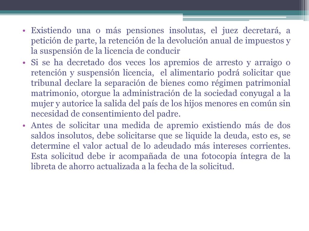Existiendo una o más pensiones insolutas, el juez decretará, a petición de parte, la retención de la devolución anual de impuestos y la suspensión de la licencia de conducir