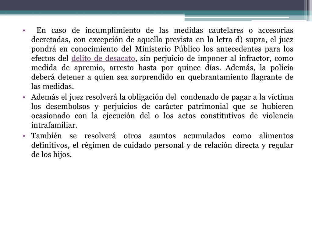 En caso de incumplimiento de las medidas cautelares o accesorias decretadas, con excepción de aquella prevista en la letra d) supra, el juez pondrá en conocimiento del Ministerio Público los antecedentes para los efectos del delito de desacato, sin perjuicio de imponer al infractor, como medida de apremio, arresto hasta por quince días. Además, la policía deberá detener a quien sea sorprendido en quebrantamiento flagrante de las medidas.